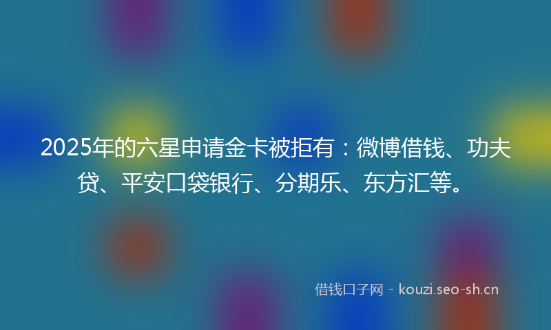 2025年的六星申请金卡被拒有：微博借钱、功夫贷、平安口袋银行、分期乐、东方汇等。