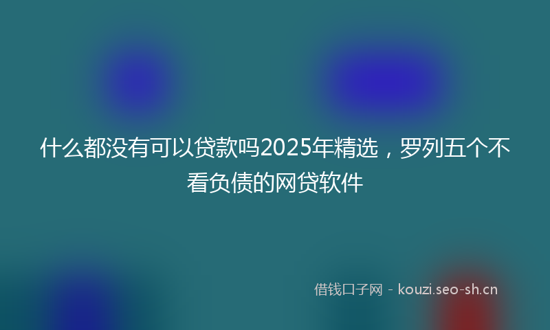 什么都没有可以贷款吗2025年精选，罗列五个不看负债的网贷软件