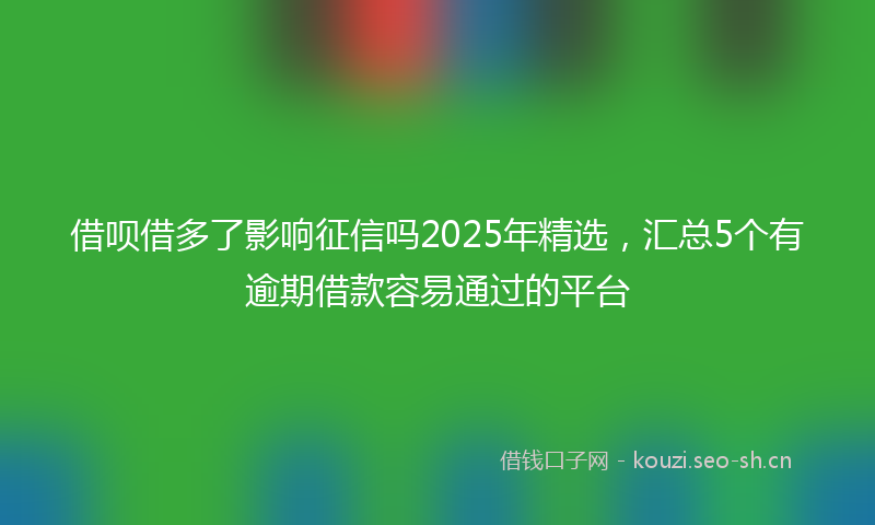 借呗借多了影响征信吗2025年精选，汇总5个有逾期借款容易通过的平台