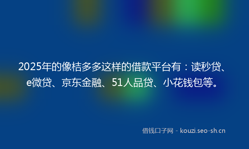 2025年的像桔多多这样的借款平台有：读秒贷、e微贷、京东金融、51人品贷、小花钱包等。