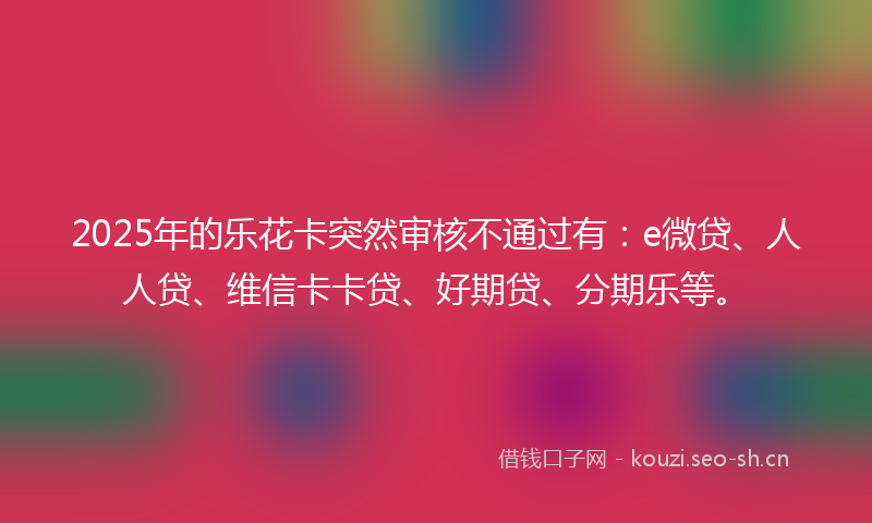 2025年的乐花卡突然审核不通过有：e微贷、人人贷、维信卡卡贷、好期贷、分期乐等。