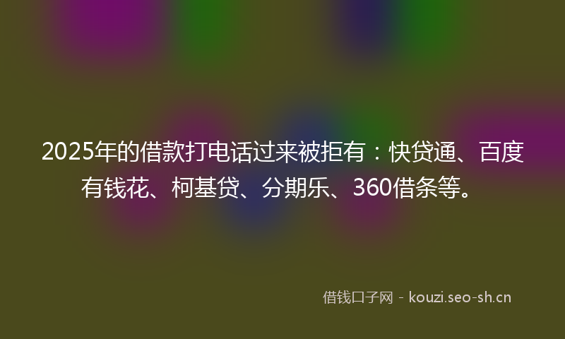 2025年的借款打电话过来被拒有：快贷通、百度有钱花、柯基贷、分期乐、360借条等。