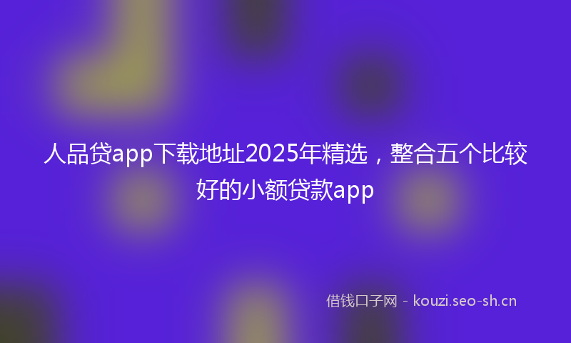 人品贷app下载地址2025年精选，整合五个比较好的小额贷款app