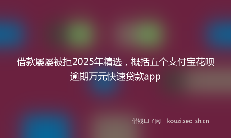 借款屡屡被拒2025年精选，概括五个支付宝花呗逾期万元快速贷款app