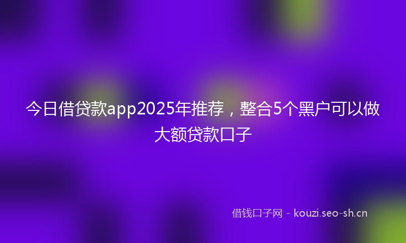 今日借贷款app2025年推荐，整合5个黑户可以做大额贷款口子