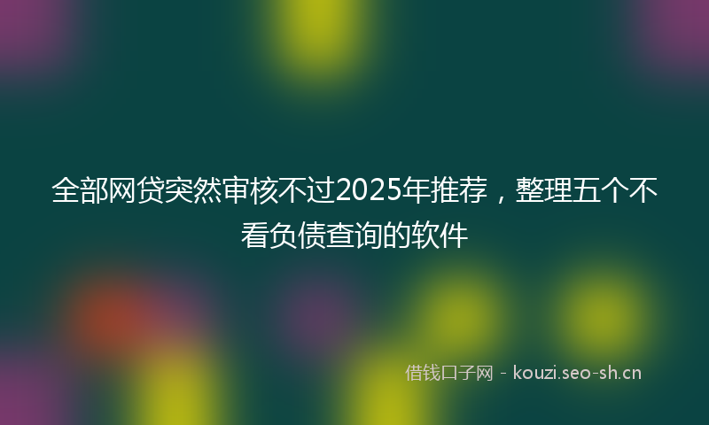 全部网贷突然审核不过2025年推荐，整理五个不看负债查询的软件