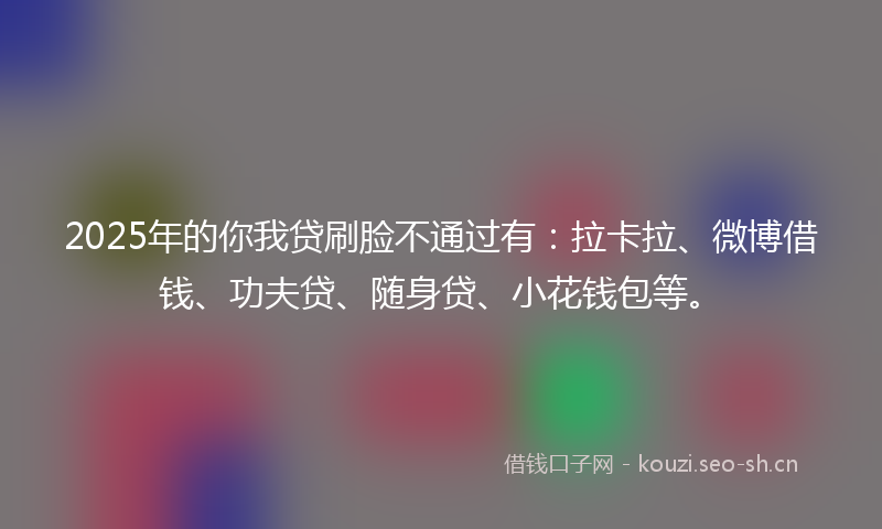 2025年的你我贷刷脸不通过有：拉卡拉、微博借钱、功夫贷、随身贷、小花钱包等。
