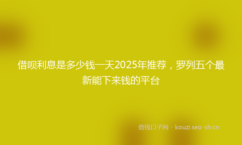 借呗利息是多少钱一天2025年推荐，罗列五个最新能下来钱的平台
