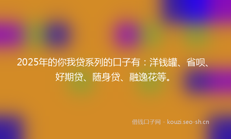 2025年的你我贷系列的口子有：洋钱罐、省呗、好期贷、随身贷、融逸花等。