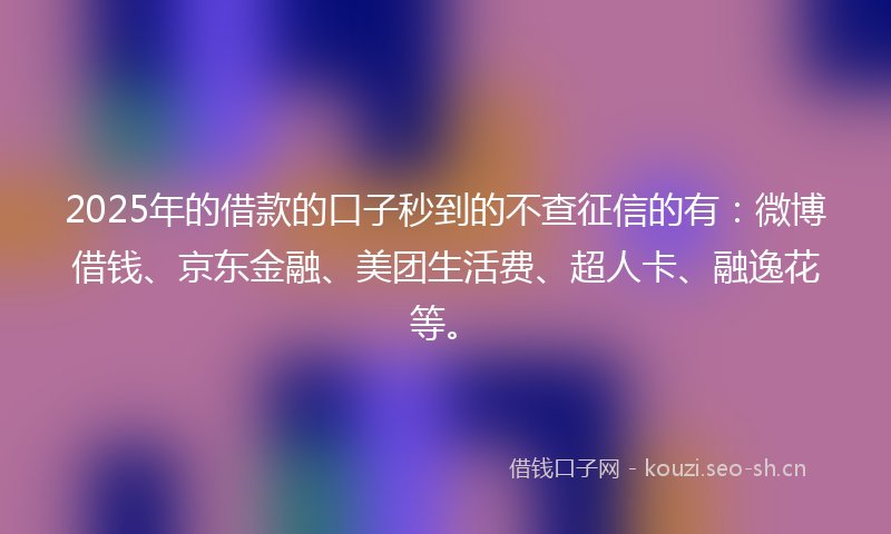 2025年的借款的口子秒到的不查征信的有：微博借钱、京东金融、美团生活费、超人卡、融逸花等。