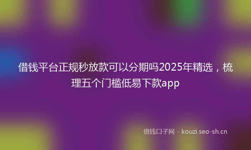 借钱平台正规秒放款可以分期吗2025年精选，梳理五个门槛低易下款app