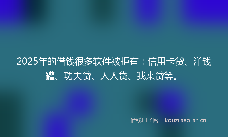 2025年的借钱很多软件被拒有：信用卡贷、洋钱罐、功夫贷、人人贷、我来贷等。