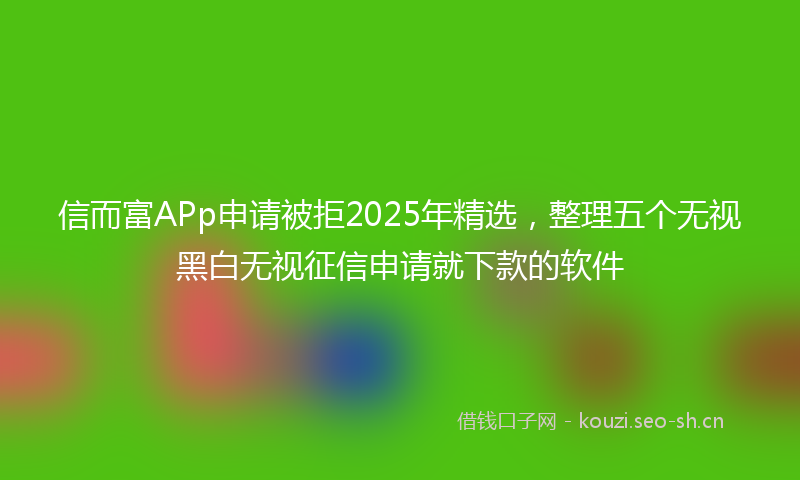 信而富APp申请被拒2025年精选，整理五个无视黑白无视征信申请就下款的软件