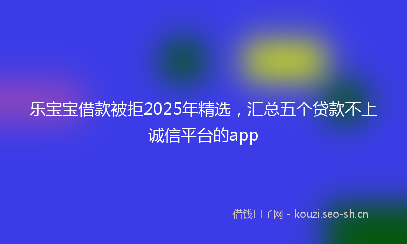 乐宝宝借款被拒2025年精选，汇总五个贷款不上诚信平台的app