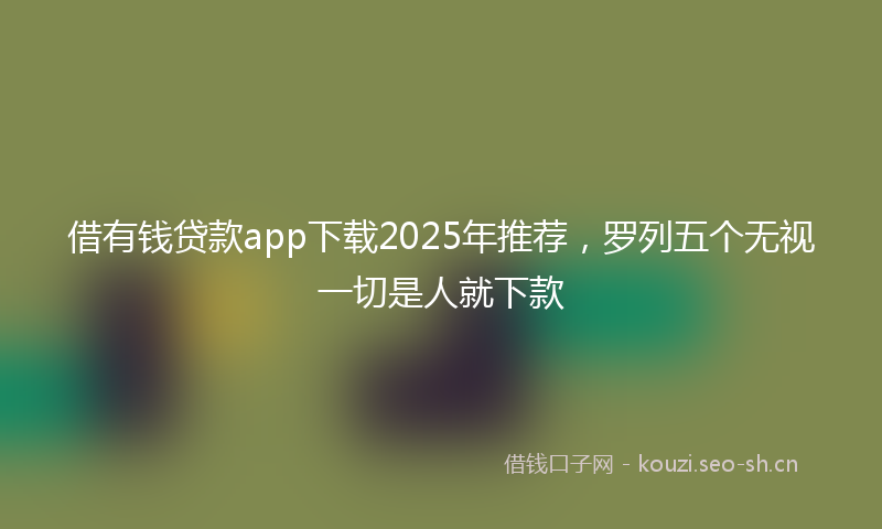 借有钱贷款app下载2025年推荐，罗列五个无视一切是人就下款
