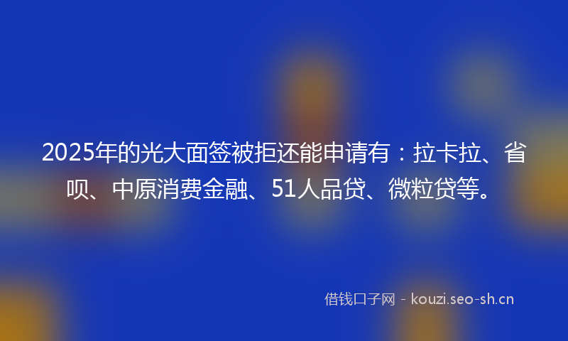 2025年的光大面签被拒还能申请有：拉卡拉、省呗、中原消费金融、51人品贷、微粒贷等。