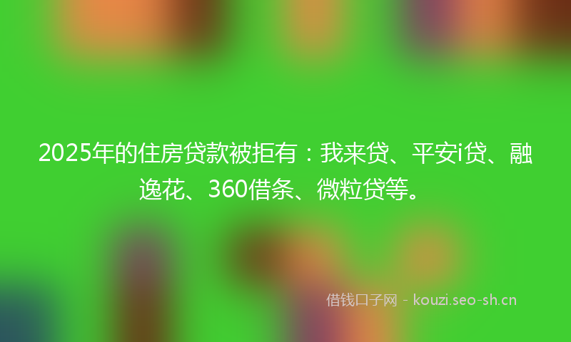 2025年的住房贷款被拒有：我来贷、平安i贷、融逸花、360借条、微粒贷等。