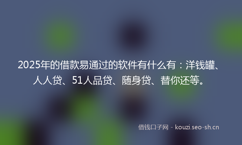2025年的借款易通过的软件有什么有：洋钱罐、人人贷、51人品贷、随身贷、替你还等。