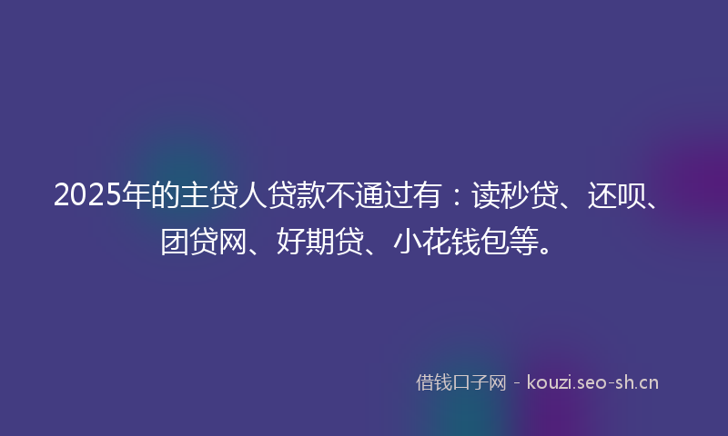 2025年的主贷人贷款不通过有：读秒贷、还呗、团贷网、好期贷、小花钱包等。