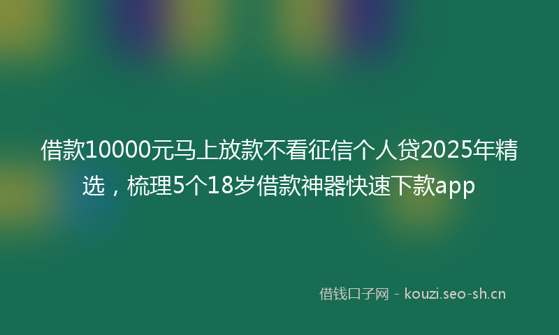 借款10000元马上放款不看征信个人贷2025年精选,梳理5个18岁借款神器快速下款app