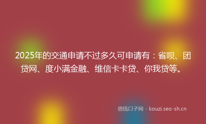 2025年的交通申请不过多久可申请有：省呗、团贷网、度小满金融、维信卡卡贷、你我贷等。
