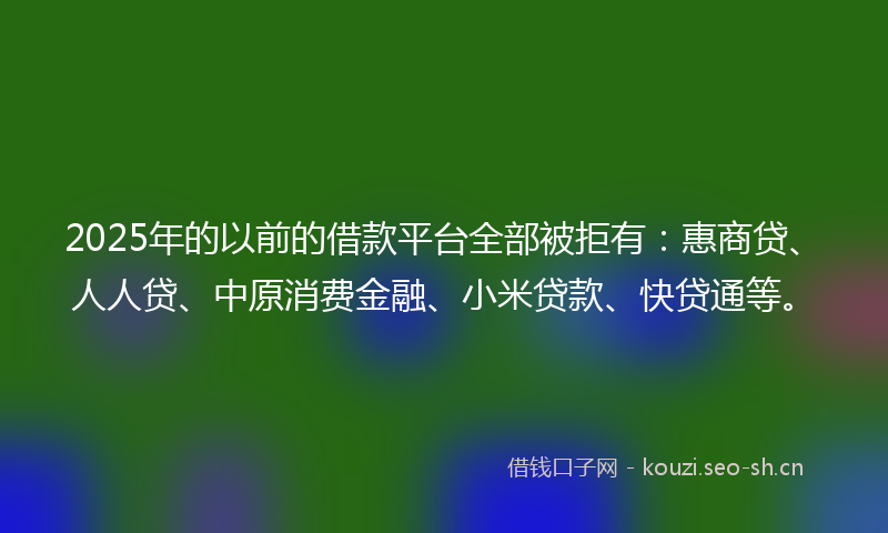 2025年的以前的借款平台全部被拒有：惠商贷、人人贷、中原消费金融、小米贷款、快贷通等。