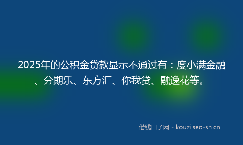 2025年的公积金贷款显示不通过有：度小满金融、分期乐、东方汇、你我贷、融逸花等。