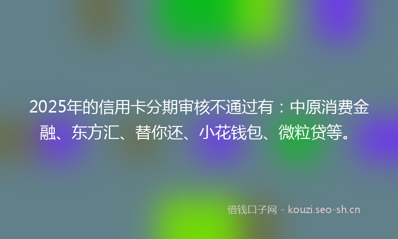 2025年的信用卡分期审核不通过有：中原消费金融、东方汇、替你还、小花钱包、微粒贷等。