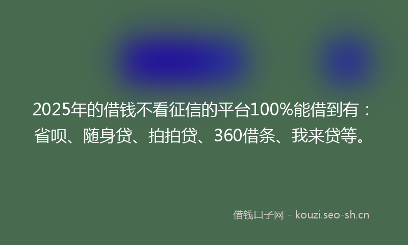 2025年的借钱不看征信的平台100%能借到有：省呗、随身贷、拍拍贷、360借条、我来贷等。