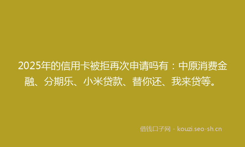 2025年的信用卡被拒再次申请吗有：中原消费金融、分期乐、小米贷款、替你还、我来贷等。