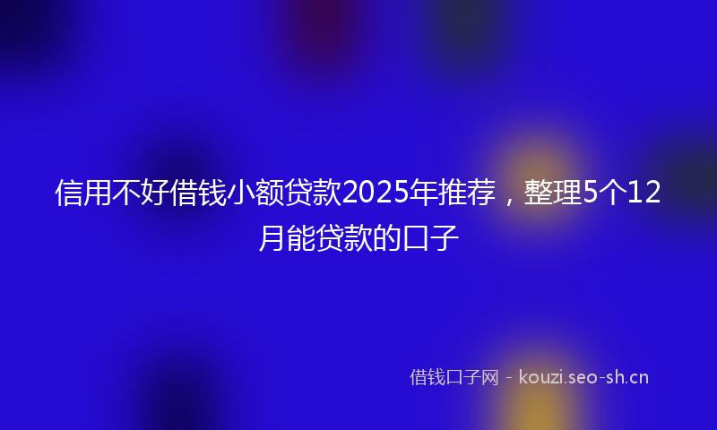 信用不好借钱小额贷款2025年推荐，整理5个12月能贷款的口子