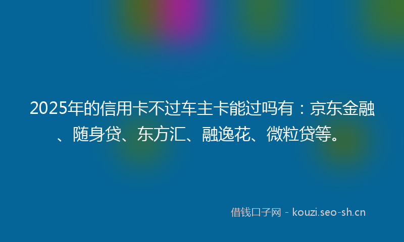 2025年的信用卡不过车主卡能过吗有：京东金融、随身贷、东方汇、融逸花、微粒贷等。