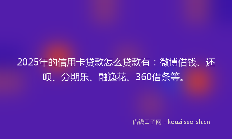 2025年的信用卡贷款怎么贷款有：微博借钱、还呗、分期乐、融逸花、360借条等。