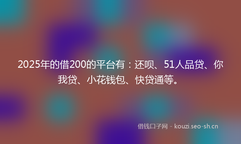 2025年的借200的平台有：还呗、51人品贷、你我贷、小花钱包、快贷通等。