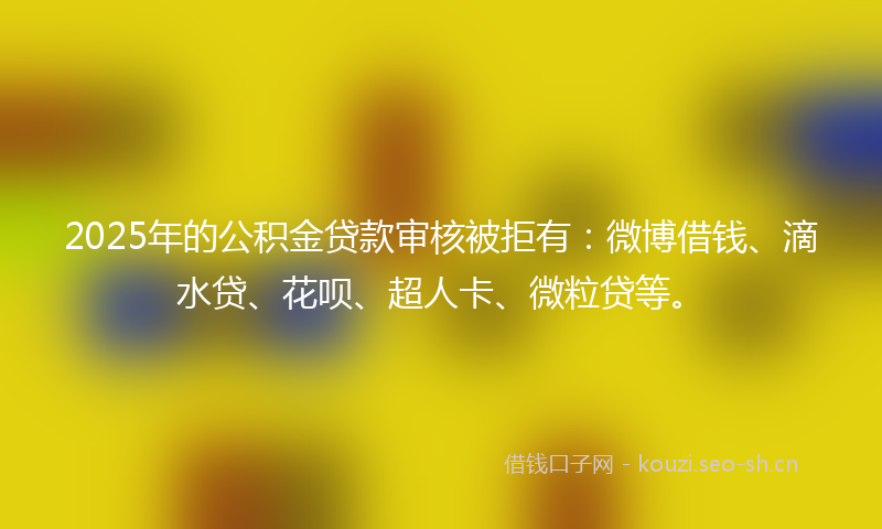 2025年的公积金贷款审核被拒有：微博借钱、滴水贷、花呗、超人卡、微粒贷等。