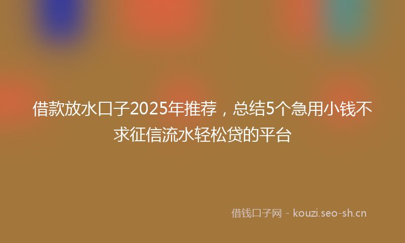 借款放水口子2025年推荐，总结5个急用小钱不求征信流水轻松贷的平台