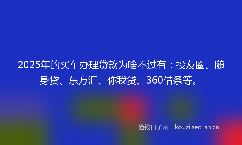2025年的买车办理贷款为啥不过有：投友圈、随身贷、东方汇、你我贷、360借条等。