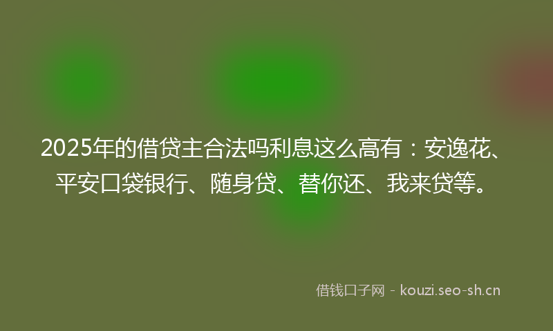 2025年的借贷主合法吗利息这么高有：安逸花、平安口袋银行、随身贷、替你还、我来贷等。