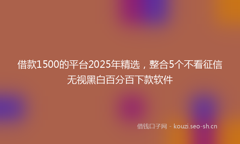 借款1500的平台2025年精选，整合5个不看征信无视黑白百分百下款软件