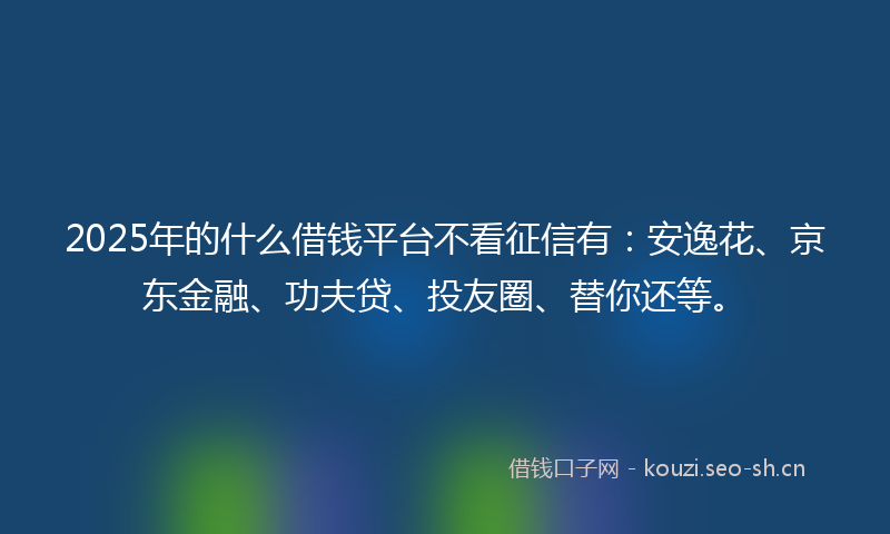 2025年的什么借钱平台不看征信有：安逸花、京东金融、功夫贷、投友圈、替你还等。