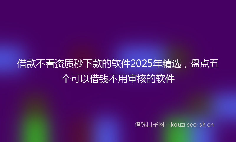 借款不看资质秒下款的软件2025年精选，盘点五个可以借钱不用审核的软件