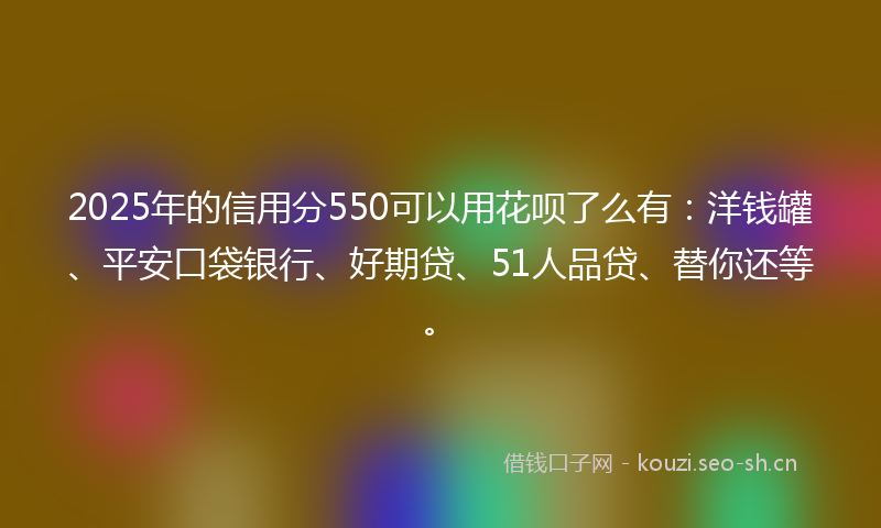 2025年的信用分550可以用花呗了么有：洋钱罐、平安口袋银行、好期贷、51人品贷、替你还等。