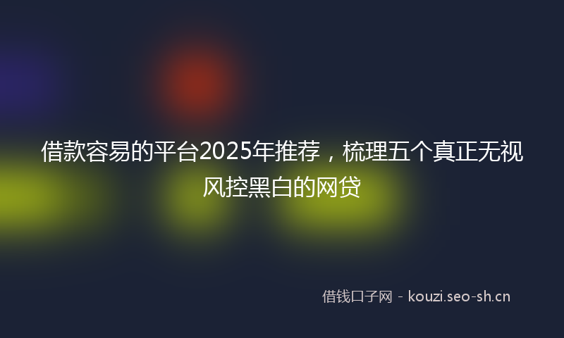 借款容易的平台2025年推荐，梳理五个真正无视风控黑白的网贷