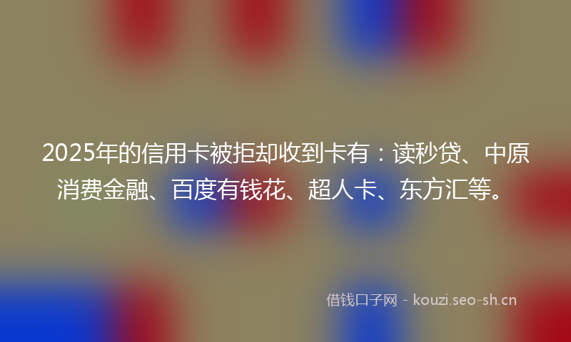 2025年的信用卡被拒却收到卡有:读秒贷、中原消费金融、百度有钱花、超人卡、东方汇等。