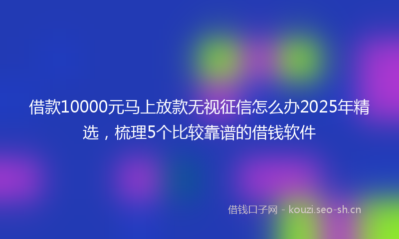 借款10000元马上放款无视征信怎么办2025年精选，梳理5个比较靠谱的借钱软件