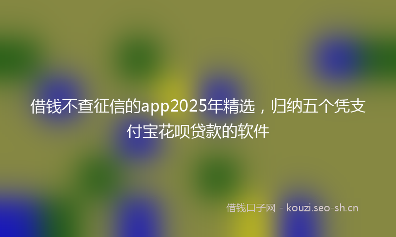 借钱不查征信的app2025年精选，归纳五个凭支付宝花呗贷款的软件