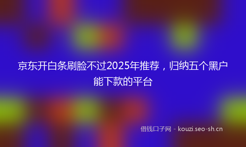 京东开白条刷脸不过2025年推荐，归纳五个黑户能下款的平台