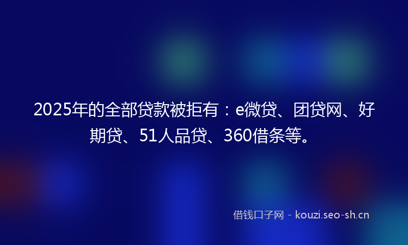 2025年的全部贷款被拒有：e微贷、团贷网、好期贷、51人品贷、360借条等。