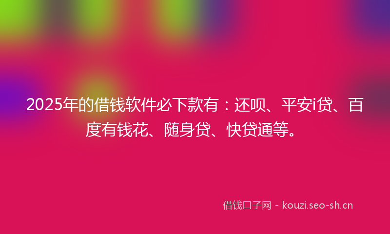 2025年的借钱软件必下款有：还呗、平安i贷、百度有钱花、随身贷、快贷通等。