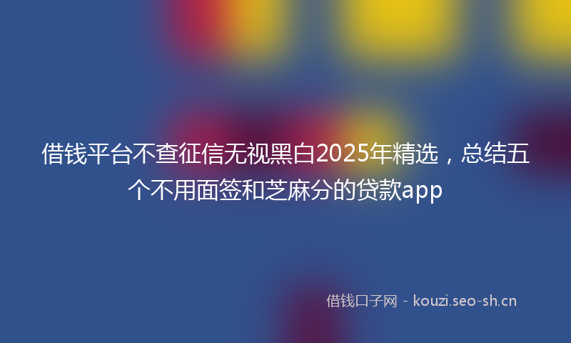 借钱平台不查征信无视黑白2025年精选，总结五个不用面签和芝麻分的贷款app
